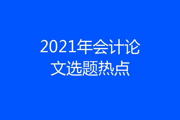 2021年会计论文选题热点