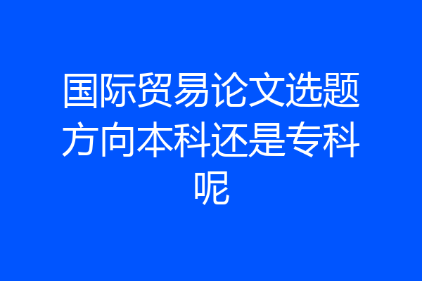 国际贸易论文选题方向本科还是专科呢