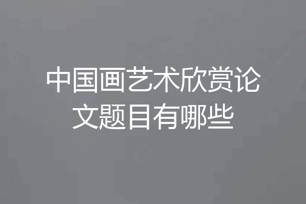中国画艺术欣赏论文题目有哪些