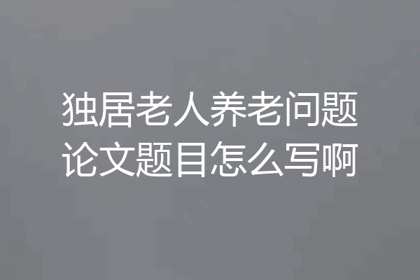 独居老人养老问题论文题目怎么写啊