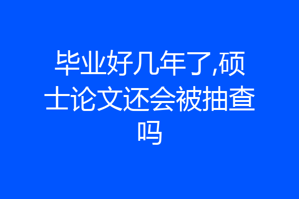 毕业好几年了,硕士论文还会被抽查吗