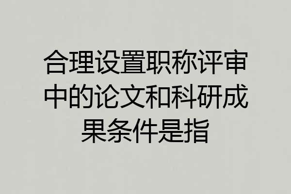合理设置职称评审中的论文和科研成果条件是指