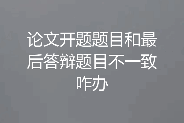 论文开题题目和最后答辩题目不一致咋办