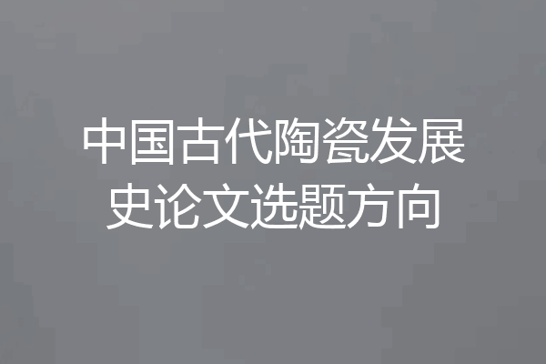 中国古代陶瓷发展史论文选题方向