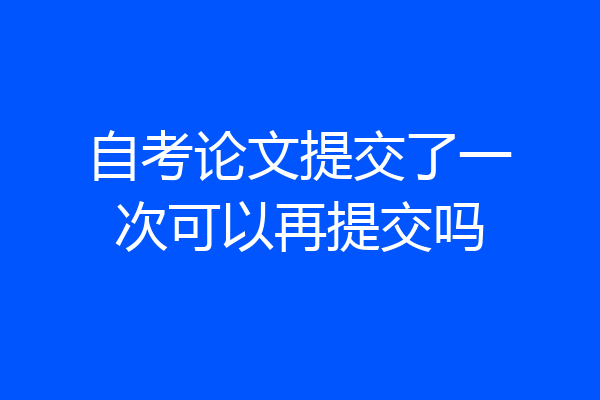 自考论文提交了一次可以再提交吗