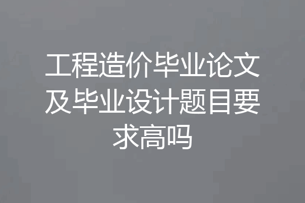 工程造价毕业论文及毕业设计题目要求高吗