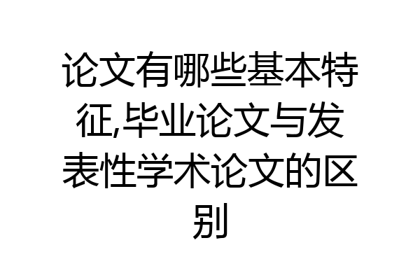 论文有哪些基本特征,毕业论文与发表性学术论文的区别