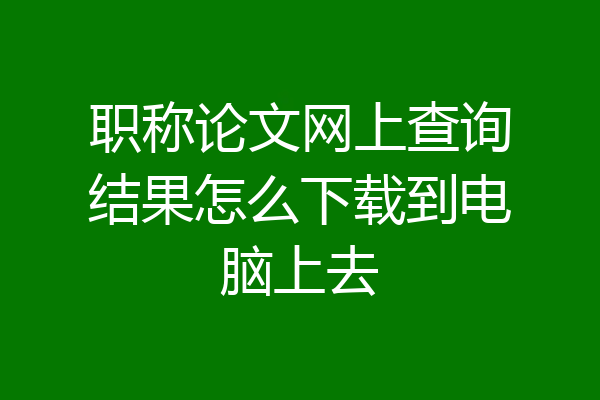职称论文网上查询结果怎么下载到电脑上去