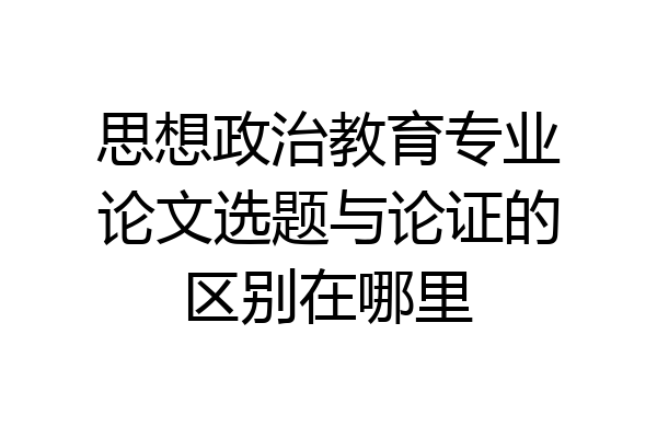 思想政治教育专业论文选题与论证的区别在哪里