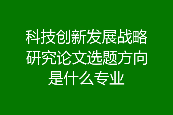 科技创新发展战略研究论文选题方向是什么专业