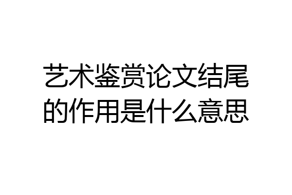 艺术鉴赏论文结尾的作用是什么意思