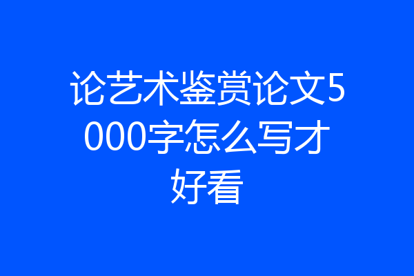 论艺术鉴赏论文5000字怎么写才好看