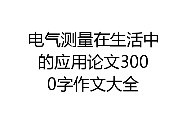 电气测量在生活中的应用论文3000字作文大全