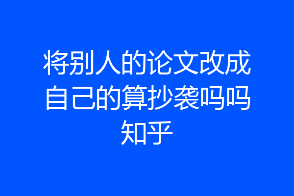 将别人的论文改成自己的算抄袭吗吗知乎