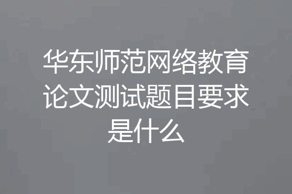 华东师范网络教育论文测试题目要求是什么