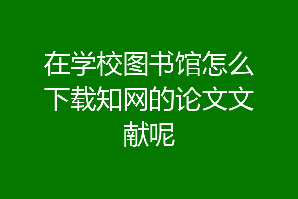在学校图书馆怎么下载知网的论文文献呢