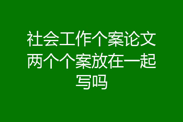 社会工作个案论文两个个案放在一起写吗