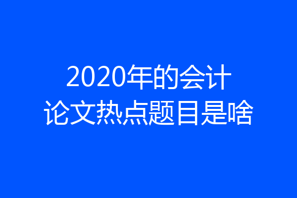 2020年的会计论文热点题目是啥