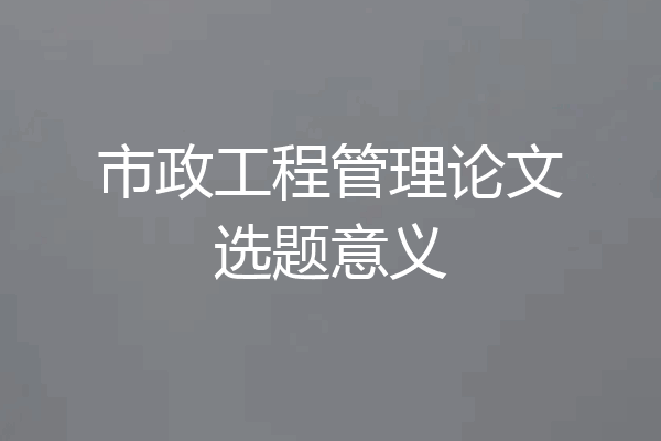 市政工程管理论文选题意义