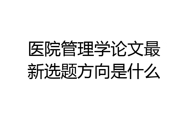 医院管理学论文最新选题方向是什么