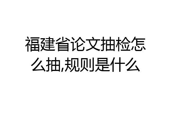 福建省论文抽检怎么抽,规则是什么