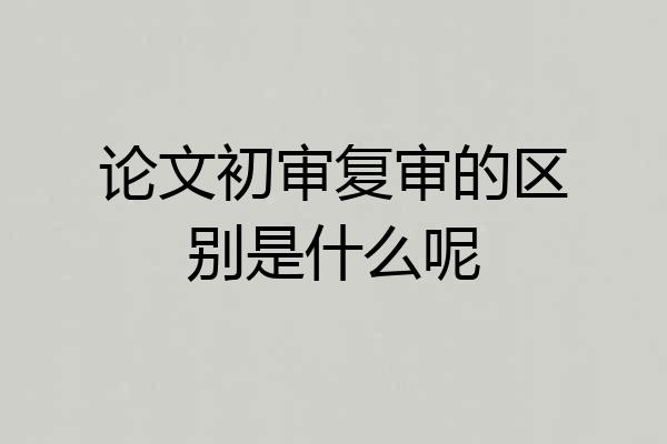 论文初审复审的区别是什么呢