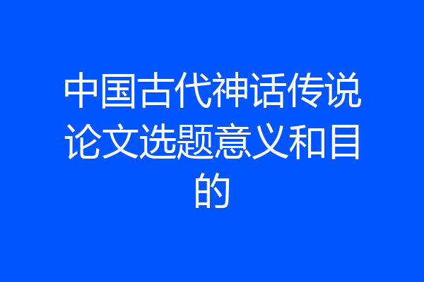 中国古代神话传说论文选题意义和目的