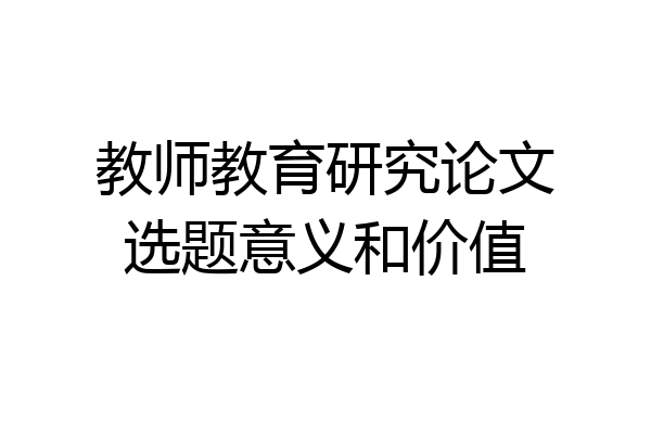 教师教育研究论文选题意义和价值