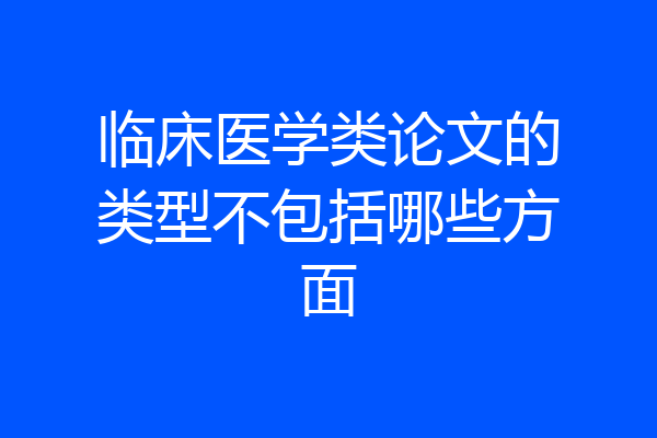 临床医学类论文的类型不包括哪些方面