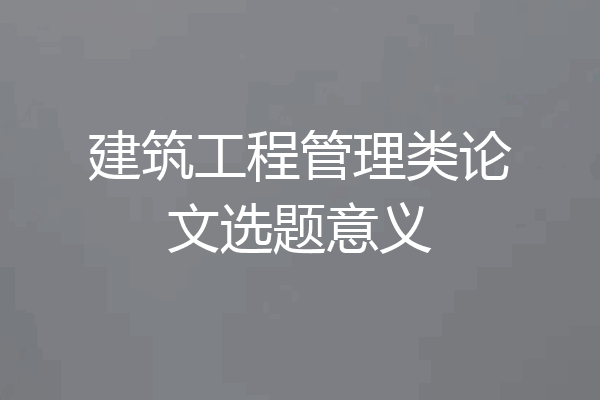 建筑工程管理类论文选题意义