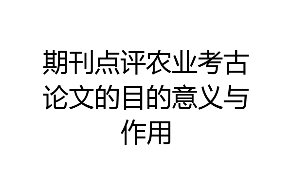 期刊点评农业考古论文的目的意义与作用