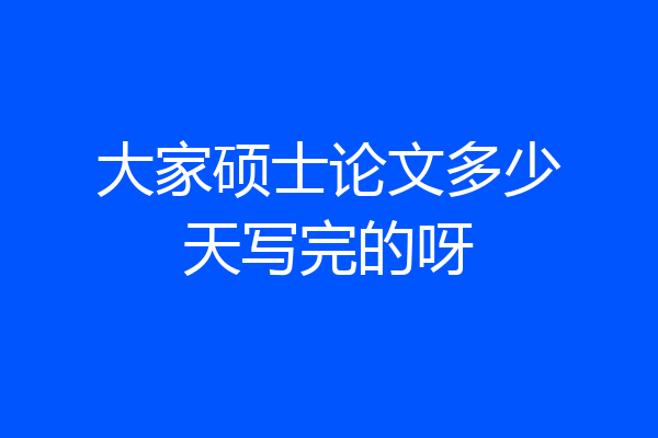 大家硕士论文多少天写完的呀