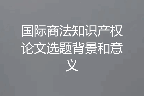 国际商法知识产权论文选题背景和意义