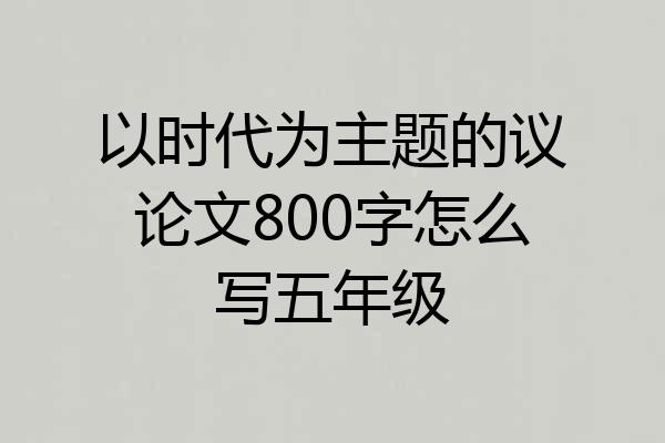 以时代为主题的议论文800字怎么写五年级