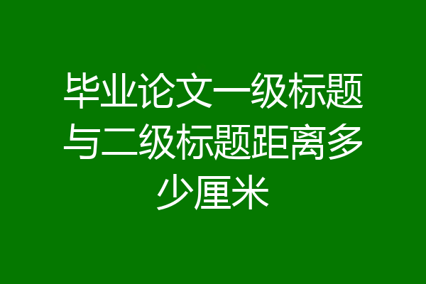 毕业论文一级标题与二级标题距离多少厘米
