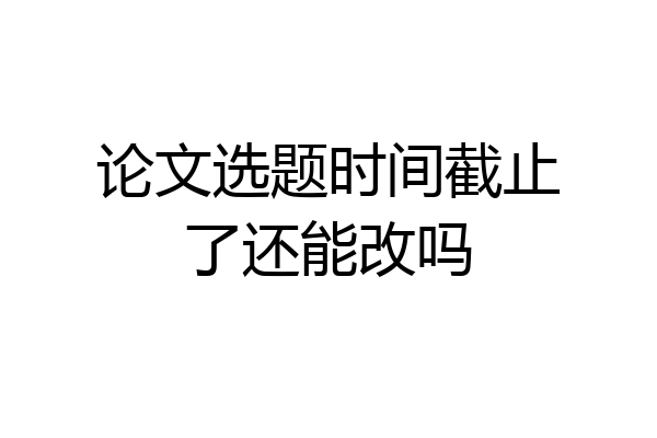 论文选题时间截止了还能改吗