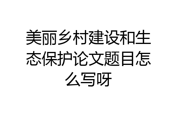 美丽乡村建设和生态保护论文题目怎么写呀