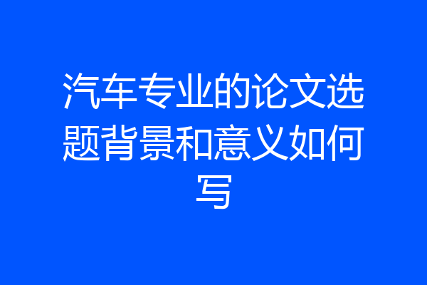 汽车专业的论文选题背景和意义如何写