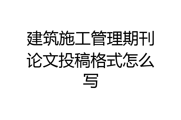 建筑施工管理期刊论文投稿格式怎么写