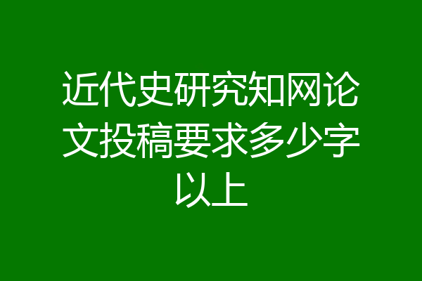 近代史研究知网论文投稿要求多少字以上