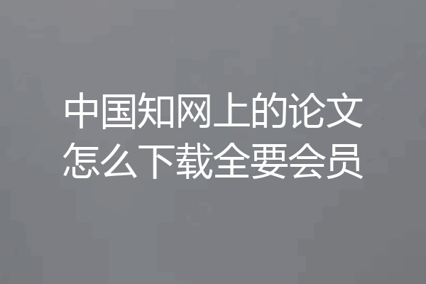 中国知网上的论文怎么下载全要会员