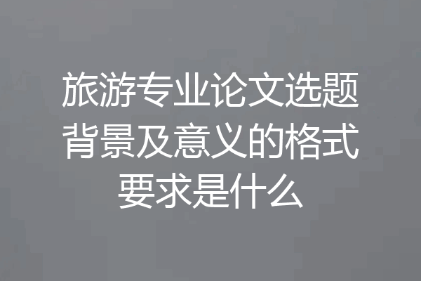 旅游专业论文选题背景及意义的格式要求是什么