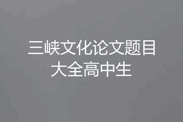 三峡文化论文题目大全高中生