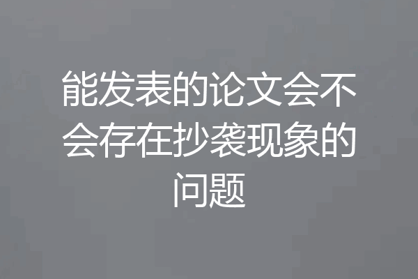 能发表的论文会不会存在抄袭现象的问题