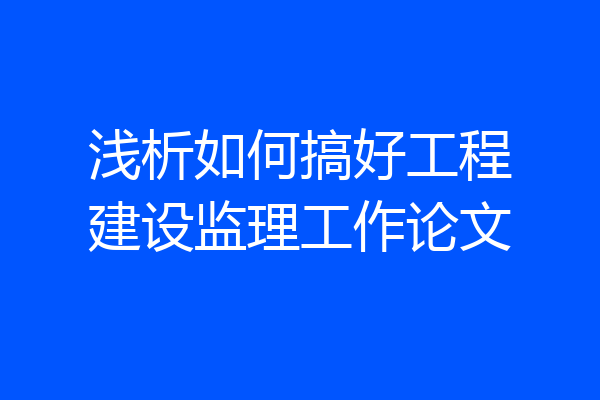 浅析如何搞好工程建设监理工作论文