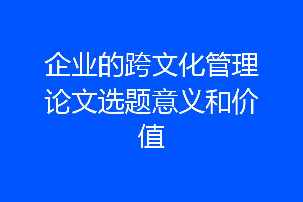 企业的跨文化管理论文选题意义和价值