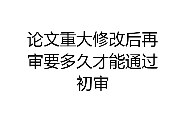 论文重大修改后再审要多久才能通过初审