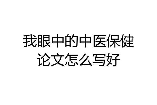 我眼中的中医保健论文怎么写好