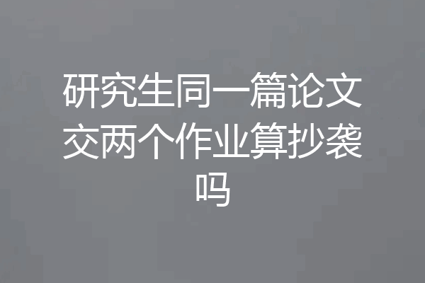 研究生同一篇论文交两个作业算抄袭吗