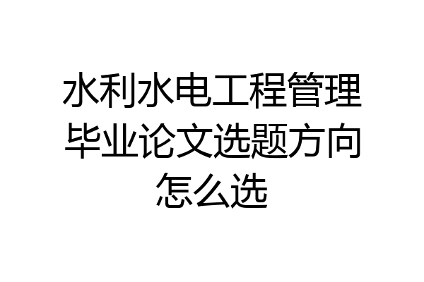 水利水电工程管理毕业论文选题方向怎么选